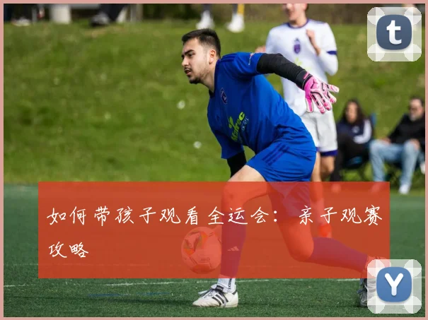 如何带孩子观看全运会：亲子观赛攻略