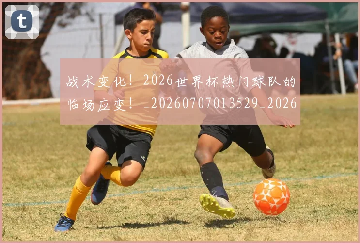 战术变化！2026世界杯热门球队的临场应变！_20260707013529_20260723181619