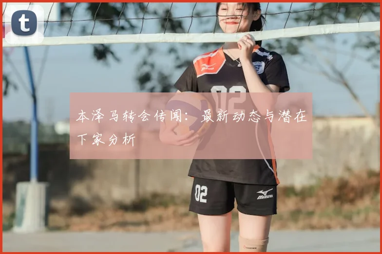 本泽马转会传闻：最新动态与潜在下家分析