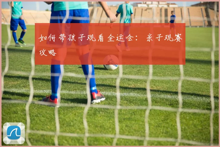 如何带孩子观看全运会：亲子观赛攻略