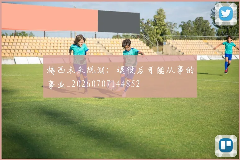 梅西未来规划:退役后可能从事的事业_20260707144852