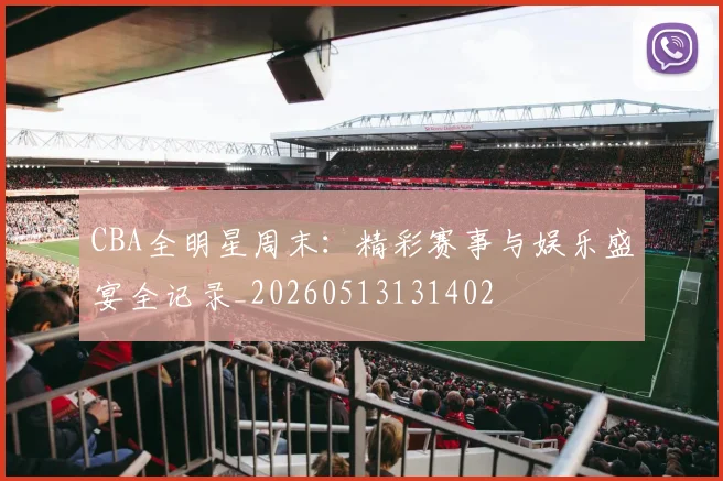 CBA全明星周末：精彩赛事与娱乐盛宴全记录_20260513131402