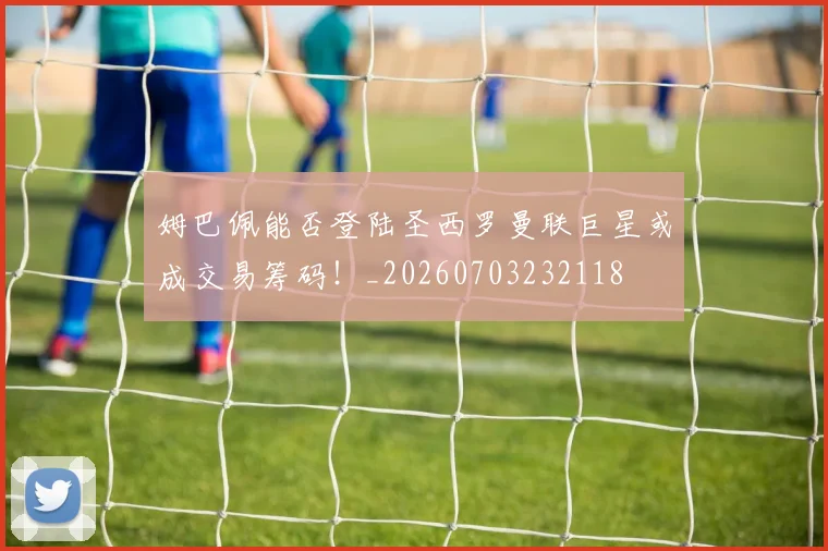 姆巴佩能否登陆圣西罗曼联巨星或成交易筹码!_20260703232118