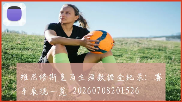 维尼修斯皇马生涯数据全纪录：赛季表现一览_20260708201526