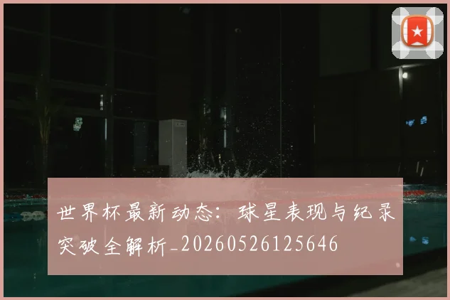世界杯最新动态：球星表现与纪录突破全解析_20260526125646