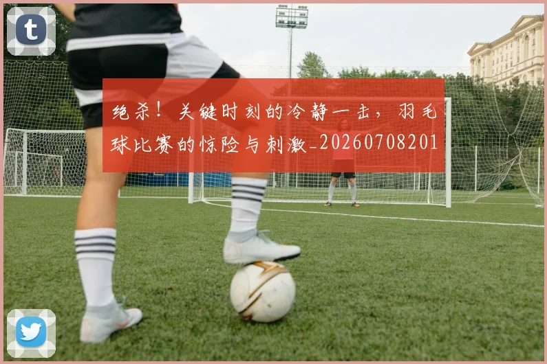 绝杀！关键时刻的冷静一击，羽毛球比赛的惊险与刺激_20260708201402