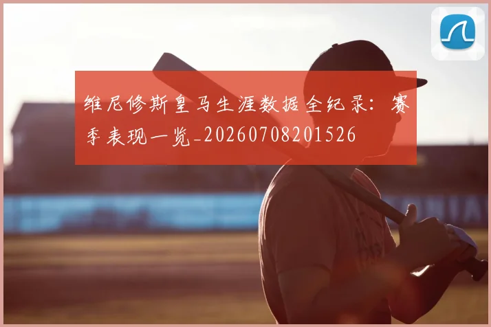 维尼修斯皇马生涯数据全纪录：赛季表现一览_20260708201526