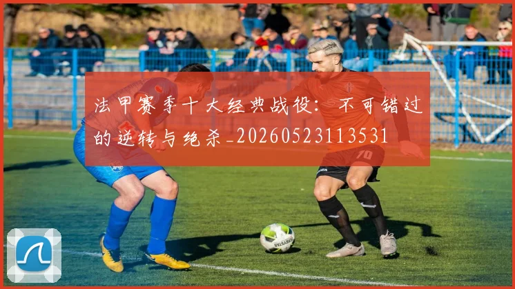 法甲赛季十大经典战役：不可错过的逆转与绝杀_20260523113531