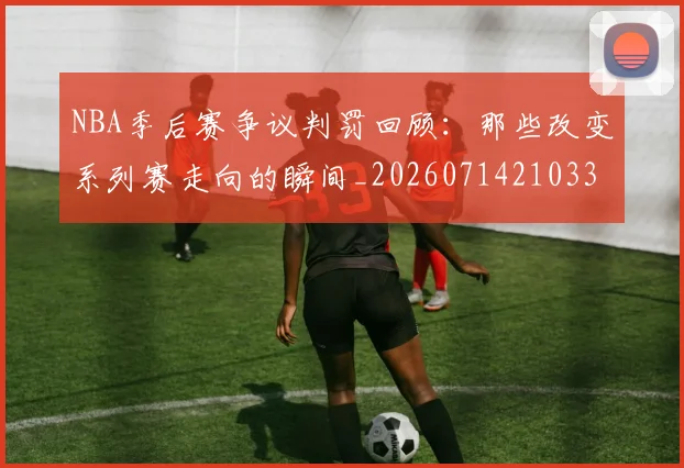 NBA季后赛争议判罚回顾:那些改变系列赛走向的瞬间_20260714210335