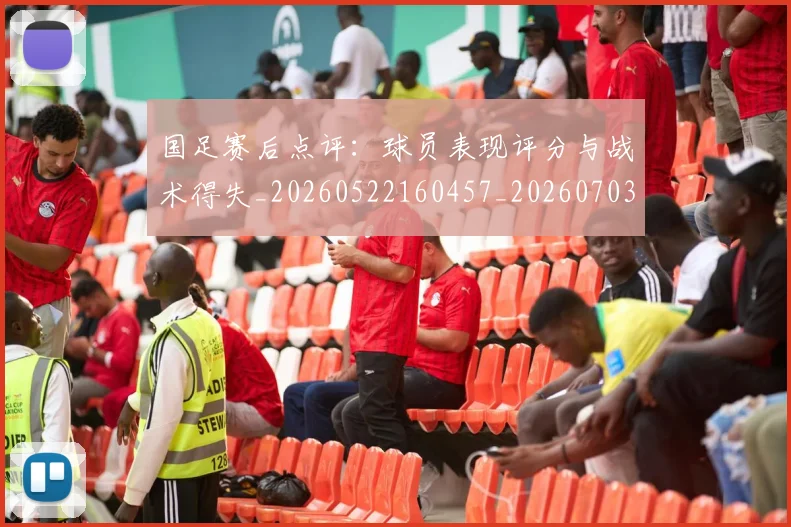 国足赛后点评：球员表现评分与战术得失_20260522160457_20260703224501