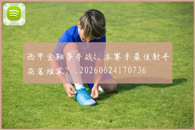 西甲金靴争夺战：本赛季最佳射手花落谁家？_20260624170736