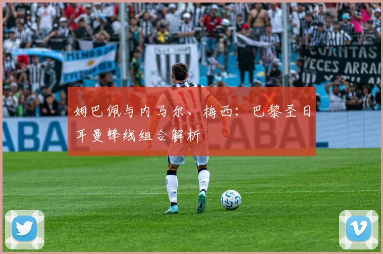 姆巴佩与内马尔、梅西：巴黎圣日耳曼锋线组合解析