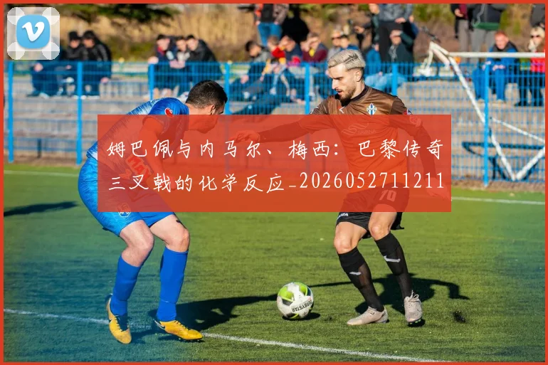 姆巴佩与内马尔、梅西:巴黎传奇三叉戟的化学反应_20260527112119