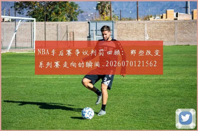NBA季后赛争议判罚回顾:那些改变系列赛走向的瞬间_20260701215627