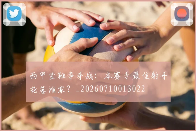 西甲金靴争夺战:本赛季最佳射手花落谁家?_20260710013022
