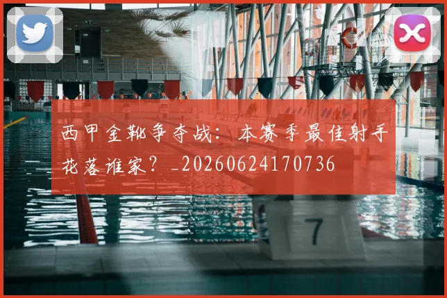 西甲金靴争夺战：本赛季最佳射手花落谁家？_20260624170736