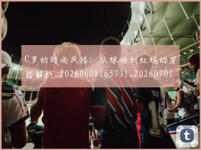 C罗的时尚风格:从球场到红毯的穿搭解析_20260608165731_20260701213558