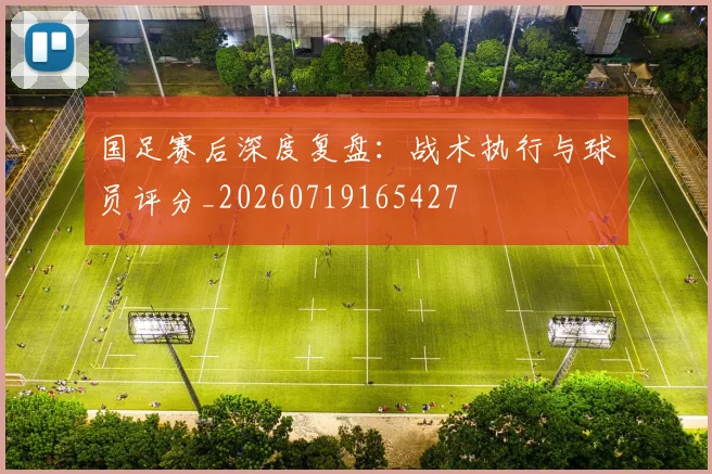 国足赛后深度复盘：战术执行与球员评分_20260719165427