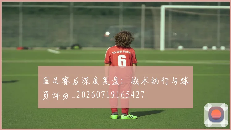 国足赛后深度复盘：战术执行与球员评分_20260719165427