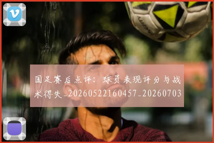 国足赛后点评：球员表现评分与战术得失_20260522160457_20260703224501