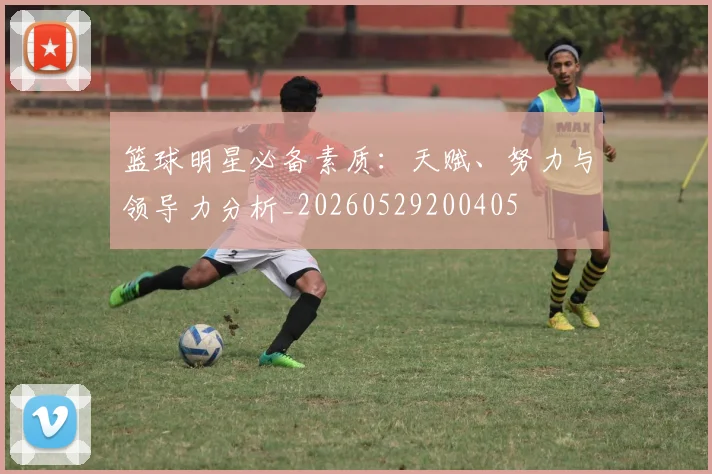 篮球明星必备素质:天赋、努力与领导力分析_20260529200405