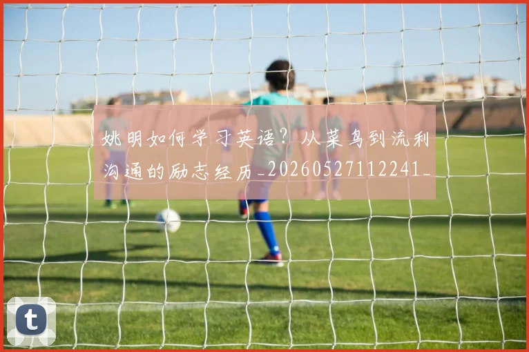 姚明如何学习英语？从菜鸟到流利沟通的励志经历_20260527112241_20260703232716_20260720191725