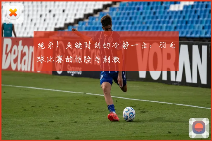 绝杀！关键时刻的冷静一击，羽毛球比赛的惊险与刺激