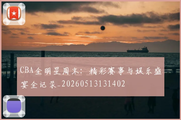 CBA全明星周末:精彩赛事与娱乐盛宴全记录_20260513131402