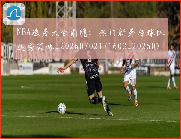 NBA选秀大会前瞻:热门新秀与球队选秀策略_20260702171603_20260714214742