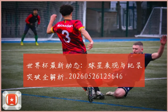 世界杯最新动态:球星表现与纪录突破全解析_20260526125646